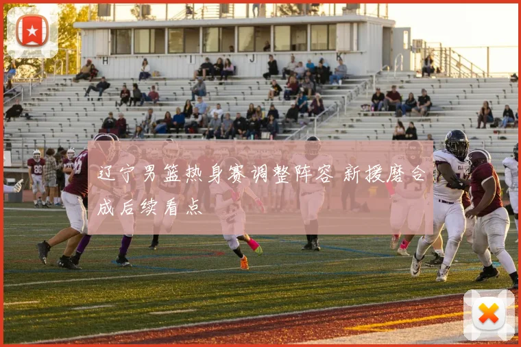 辽宁男篮热身赛调整阵容 新援磨合成后续看点