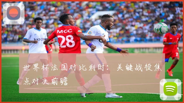 世界杯法国对比利时:关键战役焦点对决前瞻
