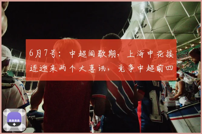 6月7号:中超间歇期,上海申花接连迎来两个大喜讯,竞争中超前四还有戏_阿苏埃_联赛_前场