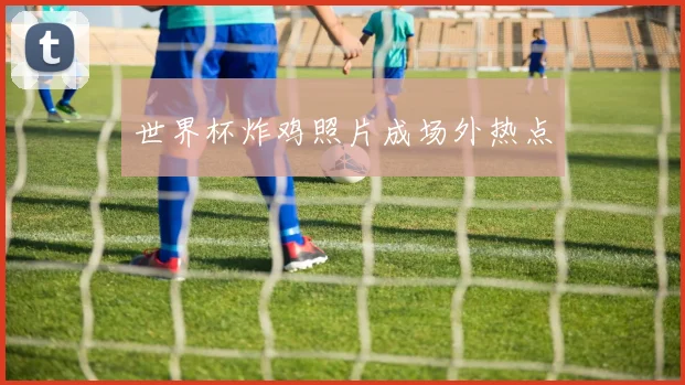 世界杯炸鸡照片成场外热点