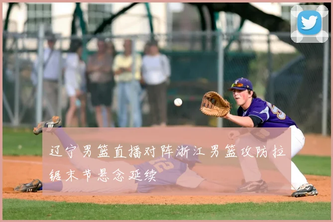 辽宁男篮直播对阵浙江男篮攻防拉锯末节悬念延续
