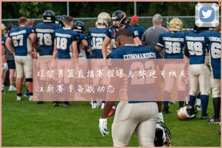 辽宁男篮直播赛程曝光 球迷可线关注新赛季备战动态
