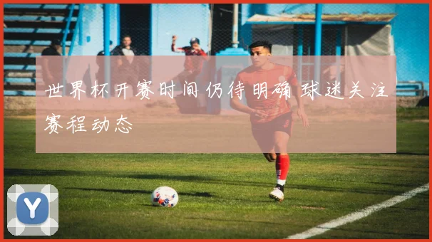 世界杯开赛时间仍待明确 球迷关注赛程动态