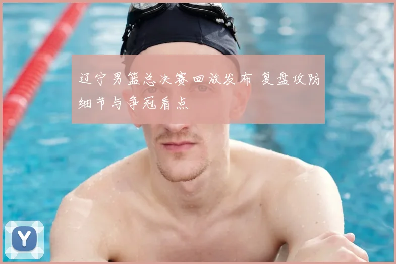 辽宁男篮总决赛回放发布 复盘攻防细节与争冠看点