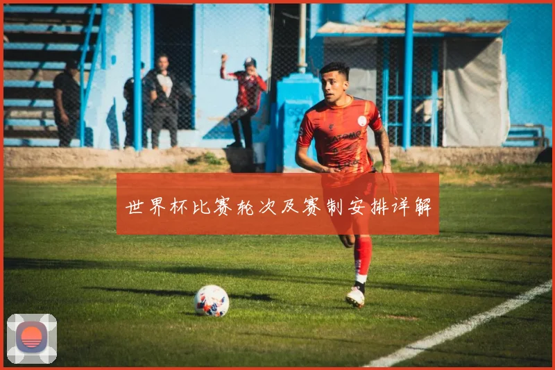 世界杯比赛轮次及赛制安排详解