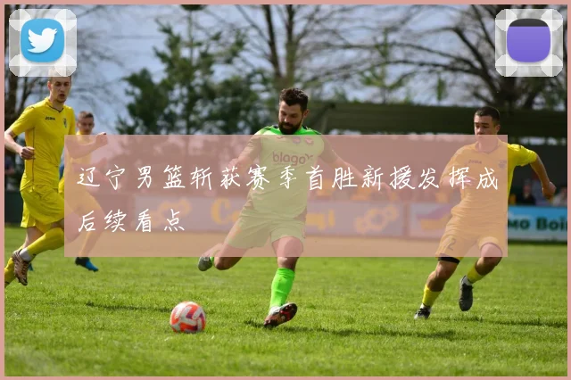 辽宁男篮斩获赛季首胜新援发挥成后续看点