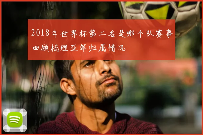 2018年世界杯第二名是哪个队赛事回顾梳理亚军归属情况