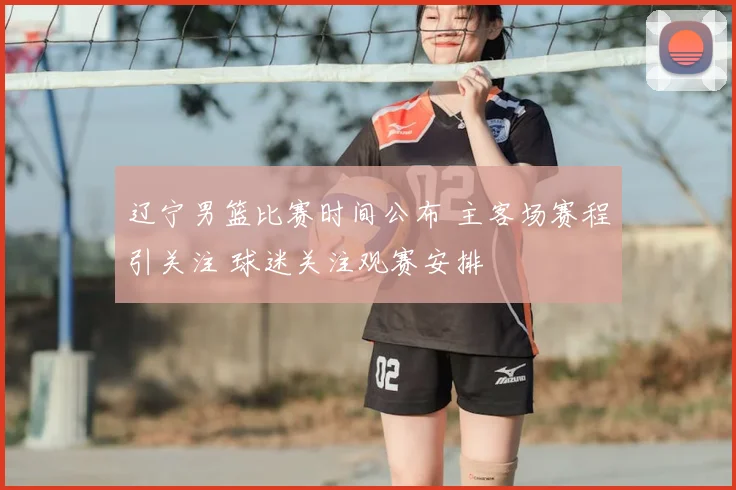 辽宁男篮比赛时间公布 主客场赛程引关注 球迷关注观赛安排