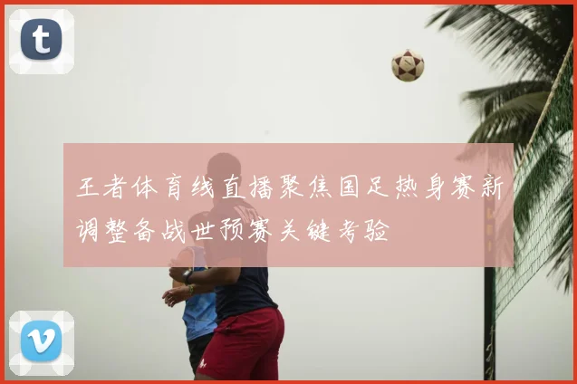 王者体育线直播聚焦国足热身赛新调整备战世预赛关键考验