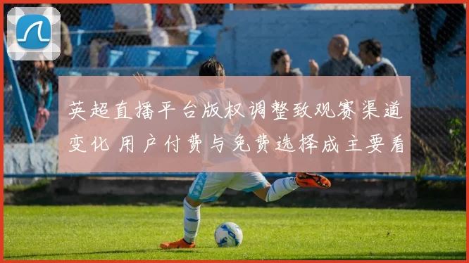 英超直播平台版权调整致观赛渠道变化 用户付费与免费选择成主要看点