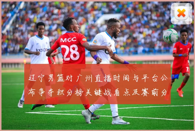 辽宁男篮对广州直播时间与平台公布争夺积分榜关键战看点及赛前分析