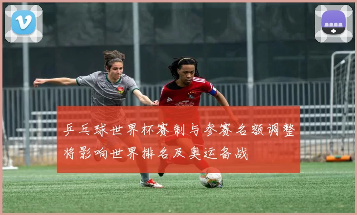 乒乓球世界杯赛制与参赛名额调整将影响世界排名及奥运备战