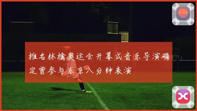 椎名林檎奥运会开幕式音乐导演确定曾参与东京八分钟表演