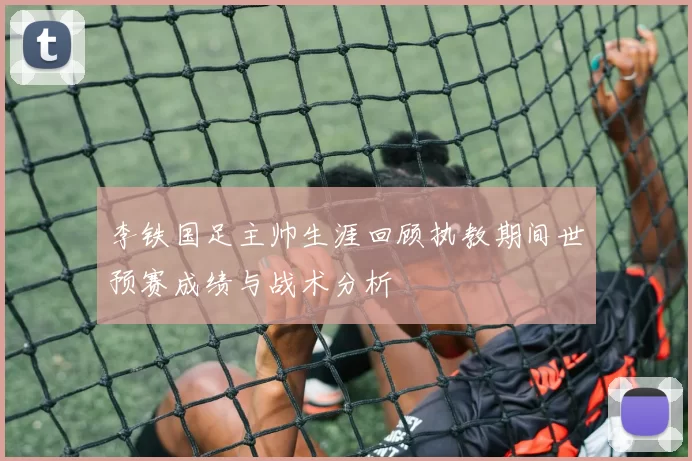 李铁国足主帅生涯回顾执教期间世预赛成绩与战术分析