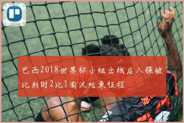 巴西2018世界杯小组出线后八强被比利时2比1淘汰结束征程