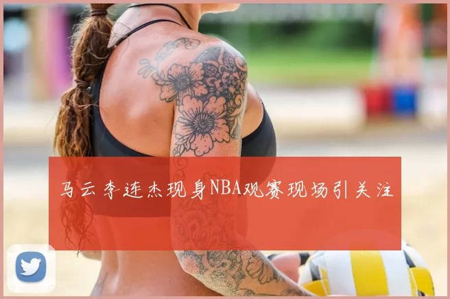 马云李连杰现身NBA观赛现场引关注
