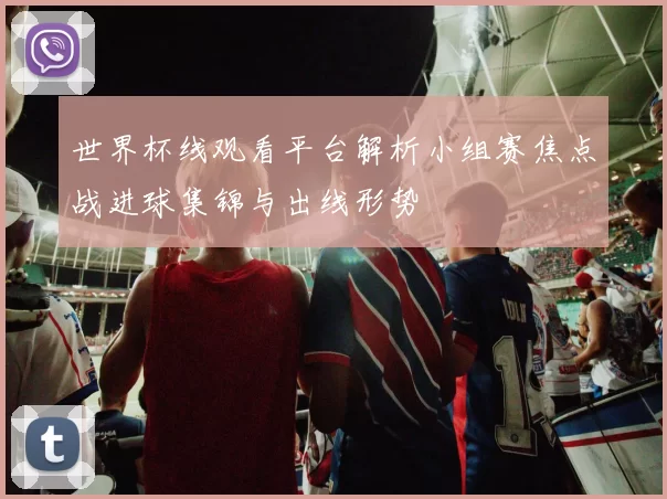 世界杯线观看平台解析小组赛焦点战进球集锦与出线形势