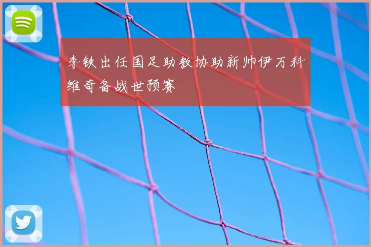 李铁出任国足助教协助新帅伊万科维奇备战世预赛