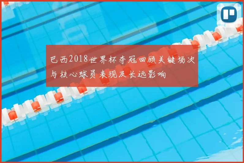 巴西2018世界杯夺冠回顾关键场次与核心球员表现及长远影响