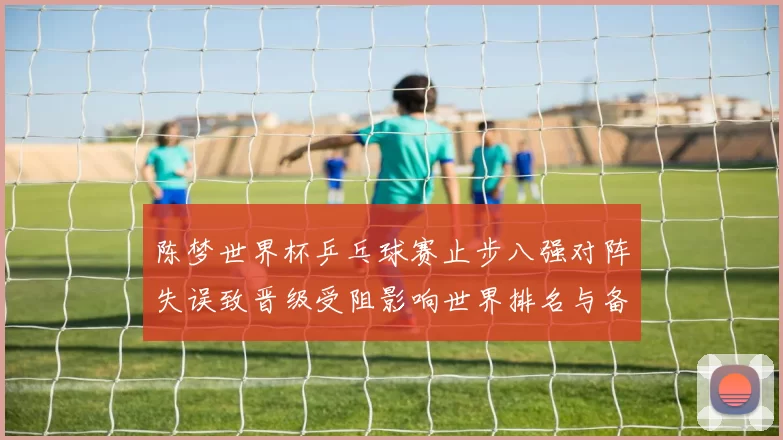 陈梦世界杯乒乓球赛止步八强对阵失误致晋级受阻影响世界排名与备战安排