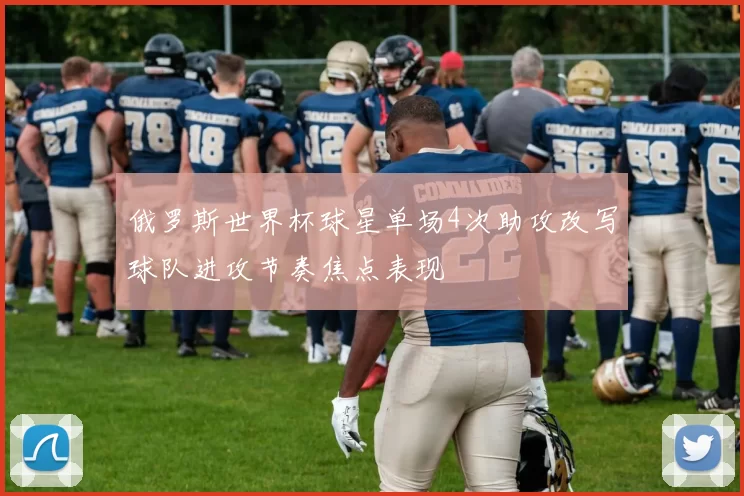 俄罗斯世界杯球星单场4次助攻改写球队进攻节奏焦点表现