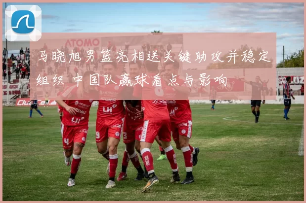 马晓旭男篮亮相送关键助攻并稳定组织 中国队赢球看点与影响