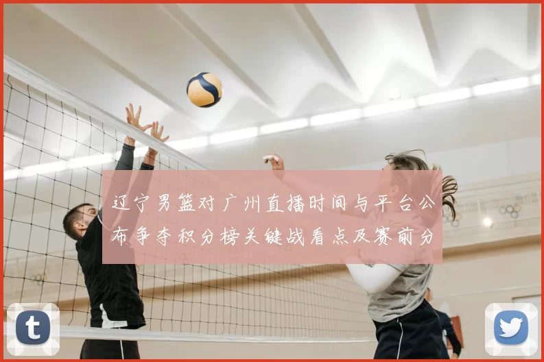 辽宁男篮对广州直播时间与平台公布争夺积分榜关键战看点及赛前分析