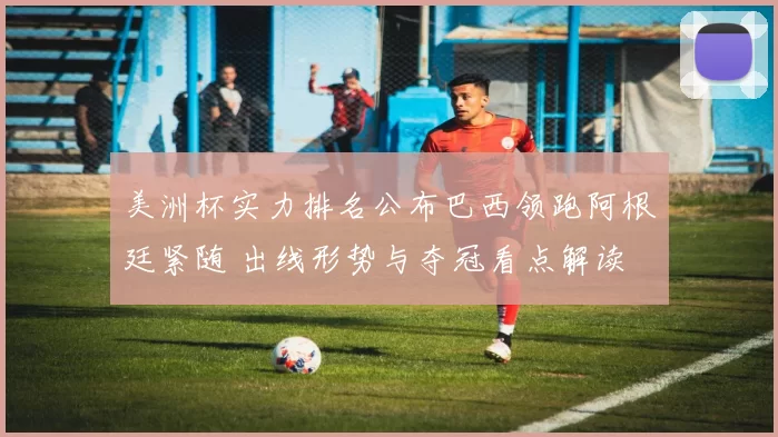 美洲杯实力排名公布巴西领跑阿根廷紧随 出线形势与夺冠看点解读