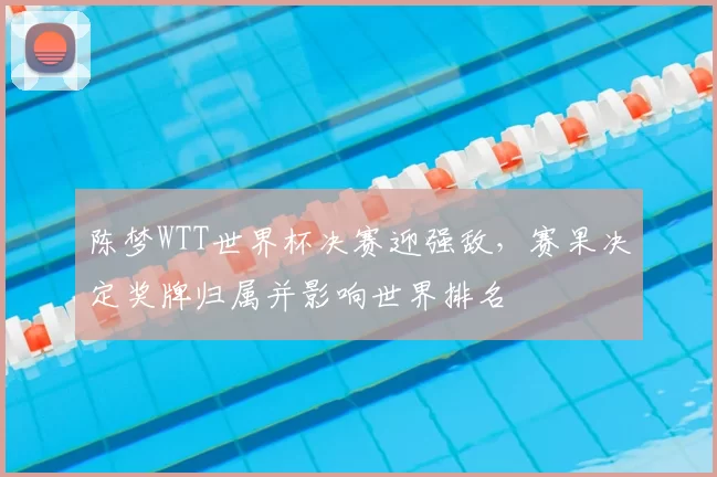 陈梦WTT世界杯决赛迎强敌，赛果决定奖牌归属并影响世界排名