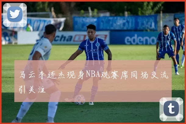 马云李连杰现身NBA观赛席同场交流引关注