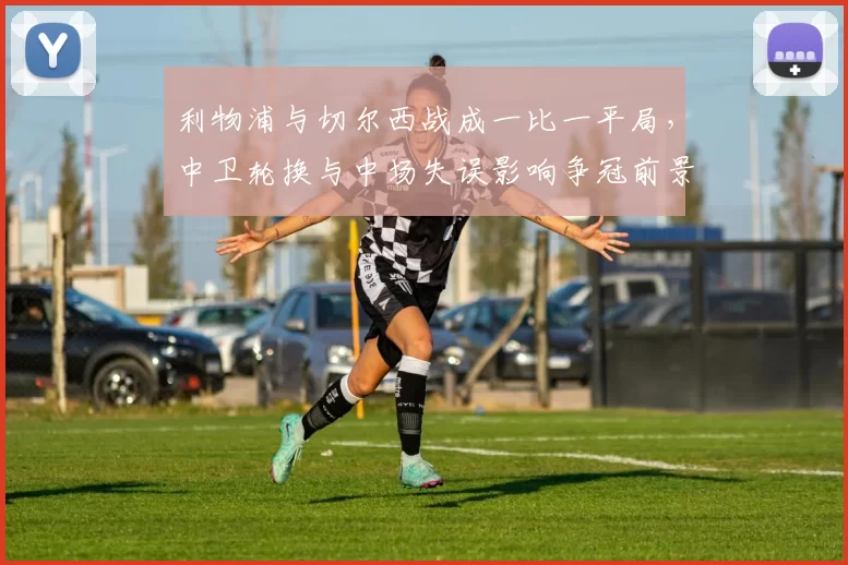 利物浦与切尔西战成一比一平局，中卫轮换与中场失误影响争冠前景