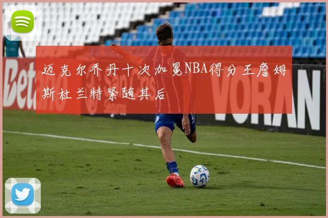 迈克尔乔丹十次加冕NBA得分王詹姆斯杜兰特紧随其后