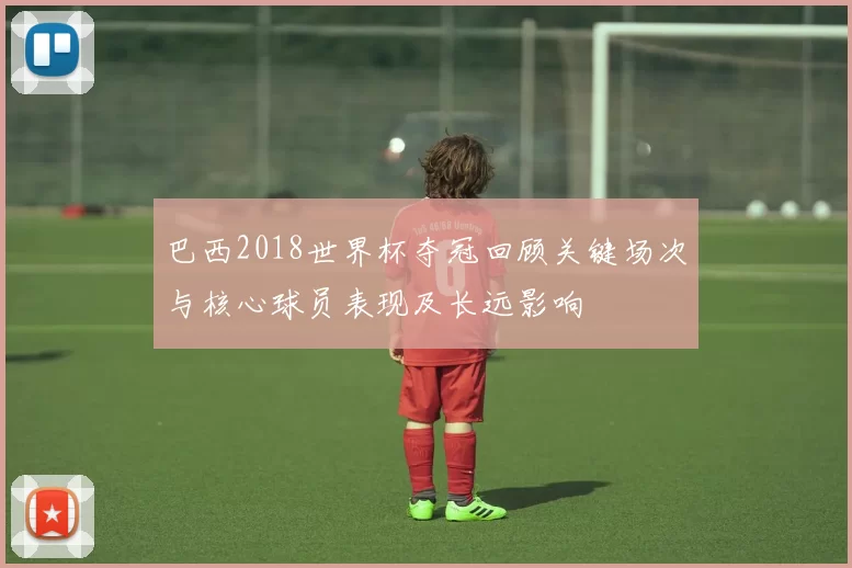 巴西2018世界杯夺冠回顾关键场次与核心球员表现及长远影响