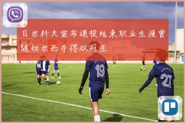 日尔科夫宣布退役结束职业生涯曾随切尔西夺得双冠王