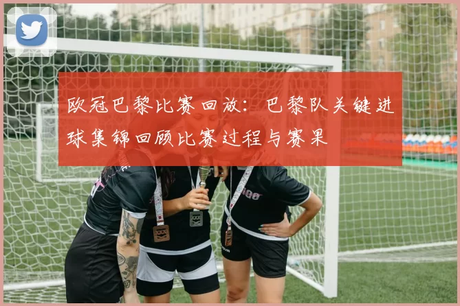 欧冠巴黎比赛回放：巴黎队关键进球集锦回顾比赛过程与赛果