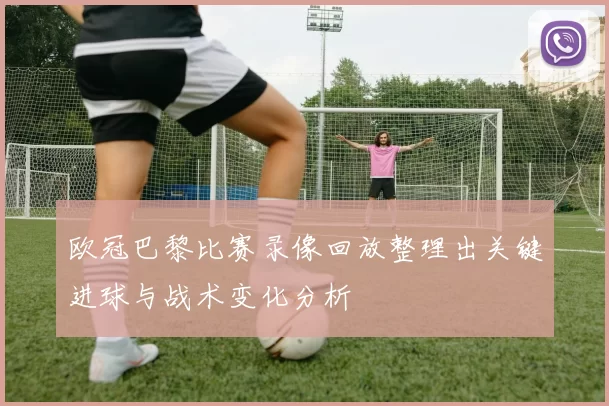 欧冠巴黎比赛录像回放整理出关键进球与战术变化分析