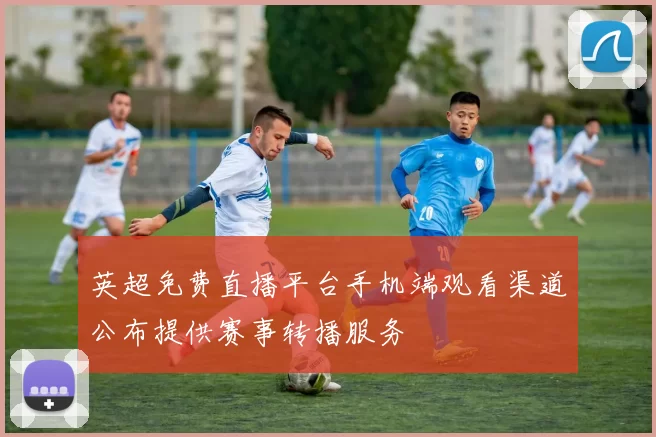 英超免费直播平台手机端观看渠道公布提供赛事转播服务