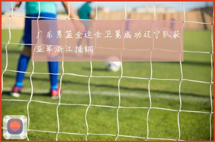 广东男篮全运会卫冕成功辽宁队获亚军浙江摘铜